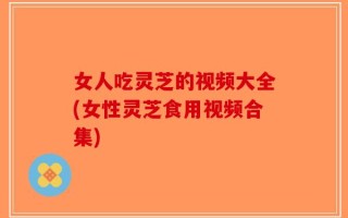 女人吃灵芝的视频大全(女性灵芝食用视频合集)
