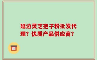 延边灵芝孢子粉批发代理？优质产品供应商？