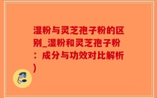 湿粉与灵芝孢子粉的区别_湿粉和灵芝孢子粉：成分与功效对比解析)
