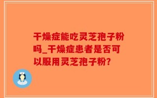 干燥症能吃灵芝孢子粉吗_干燥症患者是否可以服用灵芝孢子粉？