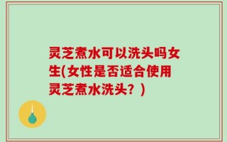 灵芝煮水可以洗头吗女生(女性是否适合使用灵芝煮水洗头？)