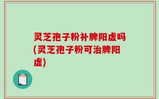 灵芝孢子粉补脾阳虚吗(灵芝孢子粉可治脾阳虚)