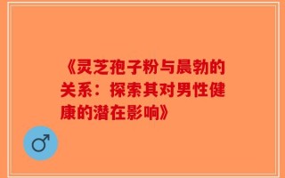 《灵芝孢子粉与晨勃的关系：探索其对男性健康的潜在影响》