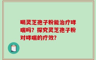 喝灵芝孢子粉能治疗哮喘吗？探究灵芝孢子粉对哮喘的疗效？