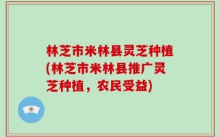 林芝市米林县灵芝种植(林芝市米林县推广灵芝种植，农民受益)