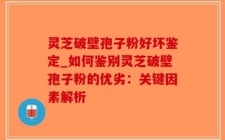 灵芝破壁孢子粉好坏鉴定_如何鉴别灵芝破壁孢子粉的优劣：关键因素解析
