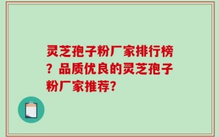 灵芝孢子粉厂家排行榜？品质优良的灵芝孢子粉厂家推荐？