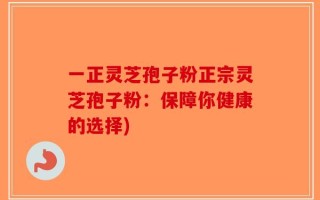 一正灵芝孢子粉正宗灵芝孢子粉：保障你健康的选择)