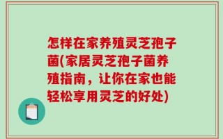 怎样在家养殖灵芝孢子菌(家居灵芝孢子菌养殖指南，让你在家也能轻松享用灵芝的好处)