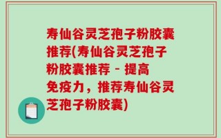 寿仙谷灵芝孢子粉胶囊推荐(寿仙谷灵芝孢子粉胶囊推荐 - 提高免疫力，推荐寿仙谷灵芝孢子粉胶囊)
