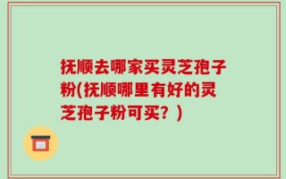 抚顺去哪家买灵芝孢子粉(抚顺哪里有好的灵芝孢子粉可买？)