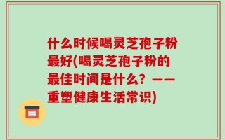 什么时候喝灵芝孢子粉最好(喝灵芝孢子粉的最佳时间是什么？——重塑健康生活常识)