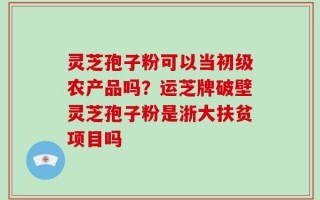 灵芝孢子粉可以当初级农产品吗？运芝牌破壁灵芝孢子粉是浙大扶贫项目吗