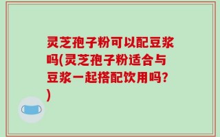 灵芝孢子粉可以配豆浆吗(灵芝孢子粉适合与豆浆一起搭配饮用吗？)