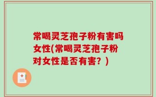 常喝灵芝孢子粉有害吗女性(常喝灵芝孢子粉对女性是否有害？)