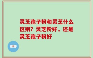 灵芝孢子粉和灵芝什么区别？灵芝粉好，还是灵芝孢子粉好