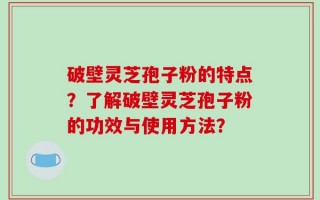破壁灵芝孢子粉的特点？了解破壁灵芝孢子粉的功效与使用方法？