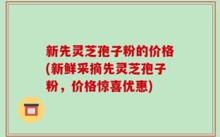 新先灵芝孢子粉的价格(新鲜采摘先灵芝孢子粉，价格惊喜优惠)