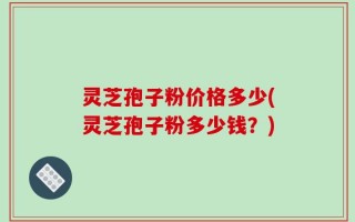 灵芝孢子粉价格多少(灵芝孢子粉多少钱？)