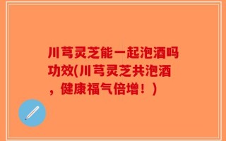 川芎灵芝能一起泡酒吗功效(川芎灵芝共泡酒，健康福气倍增！)