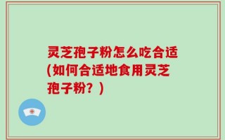 灵芝孢子粉怎么吃合适(如何合适地食用灵芝孢子粉？)
