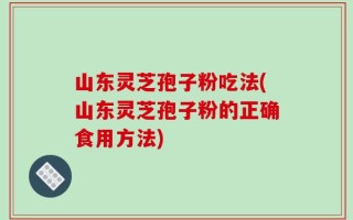 山东灵芝孢子粉吃法(山东灵芝孢子粉的正确食用方法)
