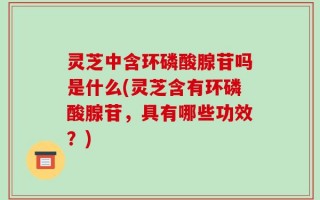灵芝中含环磷酸腺苷吗是什么(灵芝含有环磷酸腺苷，具有哪些功效？)