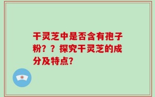 干灵芝中是否含有孢子粉？？探究干灵芝的成分及特点？