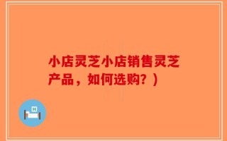 小店灵芝小店销售灵芝产品，如何选购？)