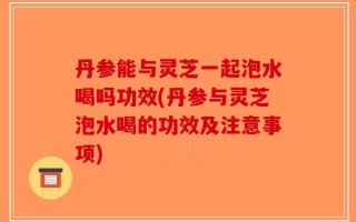 丹参能与灵芝一起泡水喝吗功效(丹参与灵芝泡水喝的功效及注意事项)