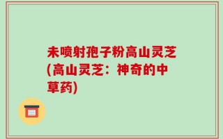 未喷射孢子粉高山灵芝(高山灵芝：神奇的中草药)