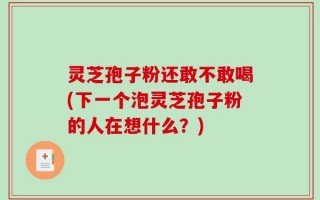 灵芝孢子粉还敢不敢喝(下一个泡灵芝孢子粉的人在想什么？)
