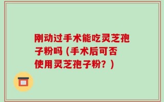 刚动过手术能吃灵芝孢子粉吗 (手术后可否使用灵芝孢子粉？)