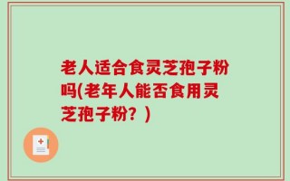 老人适合食灵芝孢子粉吗(老年人能否食用灵芝孢子粉？)