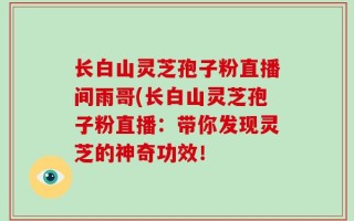 长白山灵芝孢子粉直播间雨哥(长白山灵芝孢子粉直播：带你发现灵芝的神奇功效！