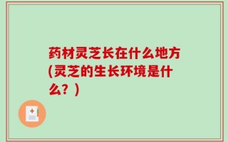 药材灵芝长在什么地方(灵芝的生长环境是什么？)