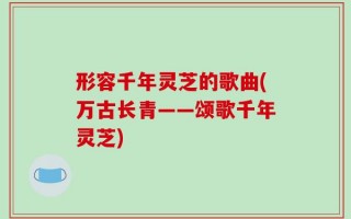 形容千年灵芝的歌曲(万古长青——颂歌千年灵芝)
