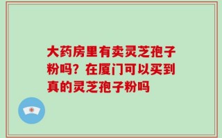 大药房里有卖灵芝孢子粉吗？在厦门可以买到真的灵芝孢子粉吗
