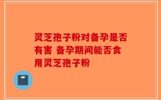 灵芝孢子粉对备孕是否有害 备孕期间能否食用灵芝孢子粉