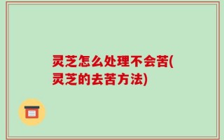 灵芝怎么处理不会苦(灵芝的去苦方法)