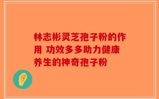林志彬灵芝孢子粉的作用 功效多多助力健康养生的神奇孢子粉