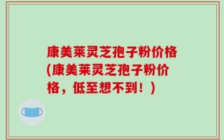 康美莱灵芝孢子粉价格(康美莱灵芝孢子粉价格，低至想不到！)