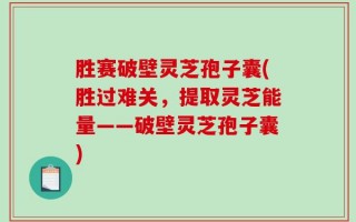胜赛破壁灵芝孢子囊(胜过难关，提取灵芝能量——破壁灵芝孢子囊)