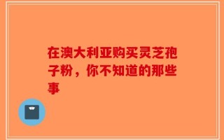 在澳大利亚购买灵芝孢子粉，你不知道的那些事