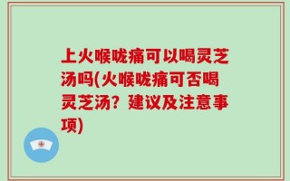 上火喉咙痛可以喝灵芝汤吗(火喉咙痛可否喝灵芝汤？建议及注意事项)