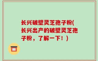 长兴破壁灵芝孢子粉(长兴出产的破壁灵芝孢子粉，了解一下！)