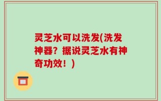 灵芝水可以洗发(洗发神器？据说灵芝水有神奇功效！)