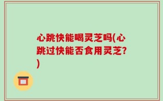 心跳快能喝灵芝吗(心跳过快能否食用灵芝？)