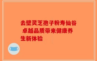 去壁灵芝孢子粉寿仙谷 卓越品质带来健康养生新体验
