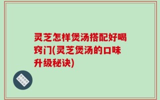 灵芝怎样煲汤搭配好喝窍门(灵芝煲汤的口味升级秘诀)